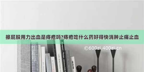 擦屁股用力出血是痔疮吗?痔疮吃什么药好得快消肿止痛止血