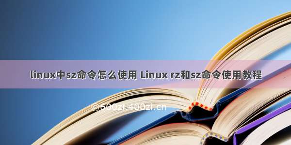 linux中sz命令怎么使用 Linux rz和sz命令使用教程