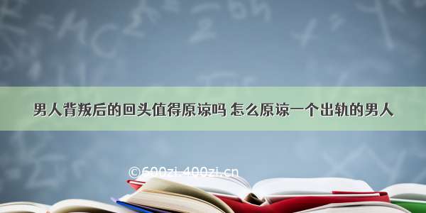 男人背叛后的回头值得原谅吗 怎么原谅一个出轨的男人