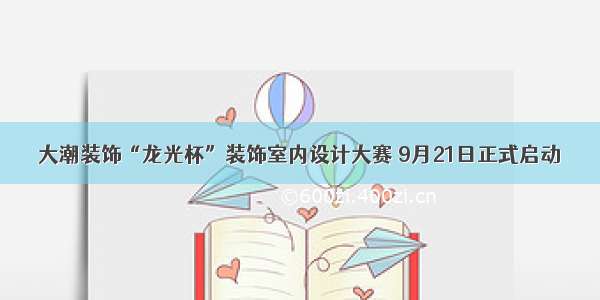 大潮装饰“龙光杯”装饰室内设计大赛 9月21日正式启动