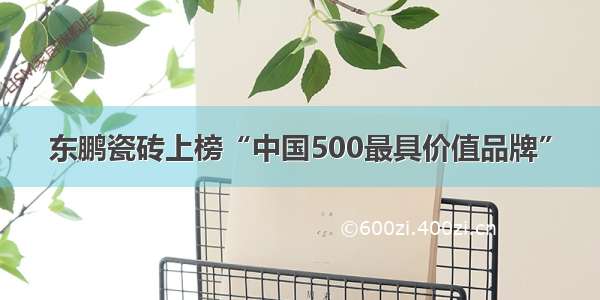 东鹏瓷砖上榜“中国500最具价值品牌”