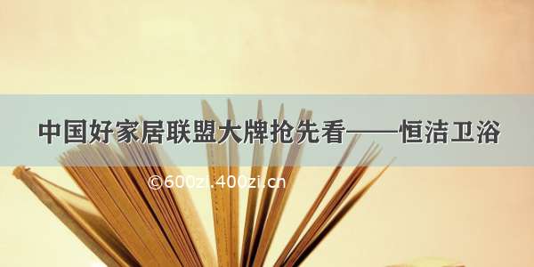 中国好家居联盟大牌抢先看——恒洁卫浴