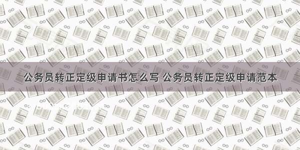 公务员转正定级申请书怎么写 公务员转正定级申请范本