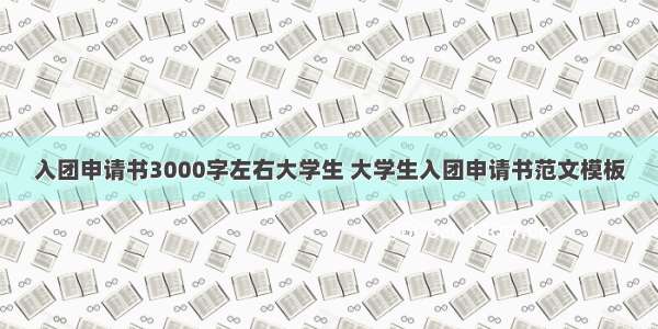 入团申请书3000字左右大学生 大学生入团申请书范文模板