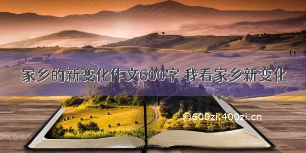 家乡的新变化作文600字 我看家乡新变化