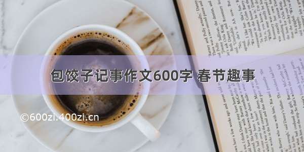 包饺子记事作文600字 春节趣事