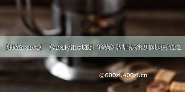 【HMS core】【Analytics Kit】华为分析服务常见问题FAQ 2