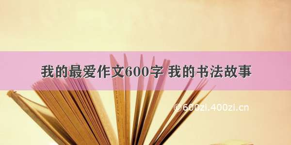 我的最爱作文600字 我的书法故事