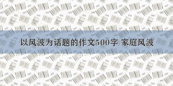 以风波为话题的作文500字 家庭风波