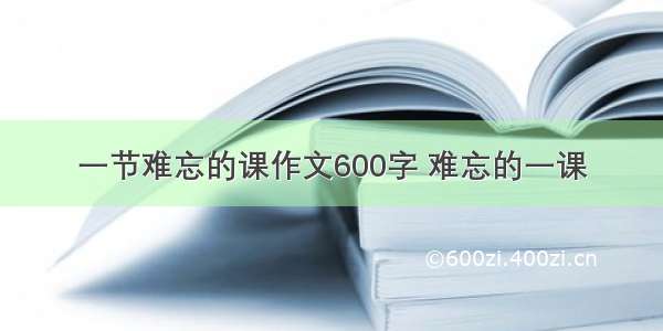 一节难忘的课作文600字 难忘的一课