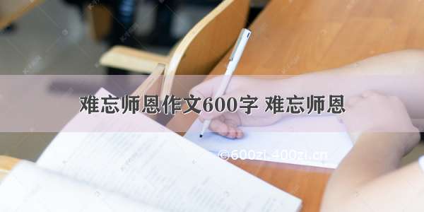 难忘师恩作文600字 难忘师恩