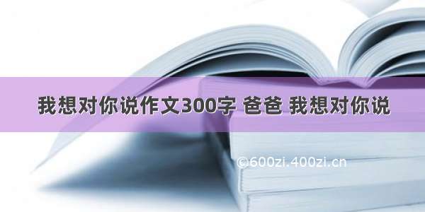 我想对你说作文300字 爸爸 我想对你说