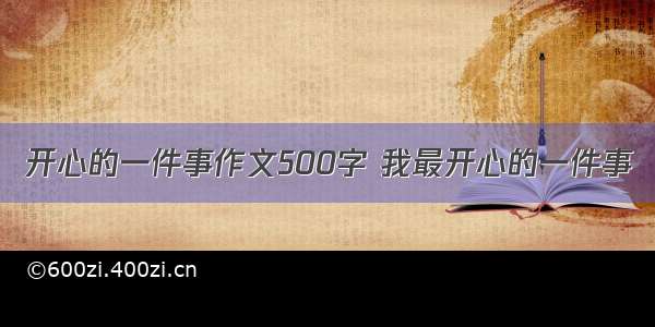 开心的一件事作文500字 我最开心的一件事