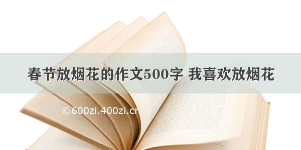 春节放烟花的作文500字 我喜欢放烟花