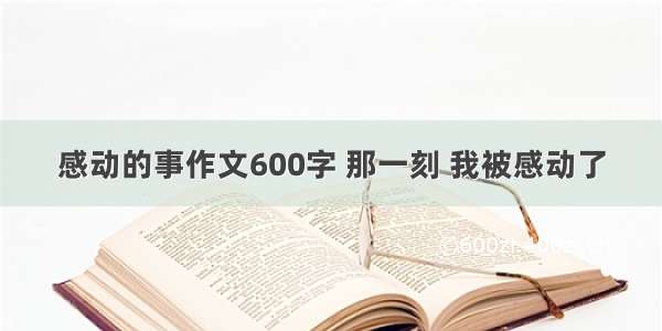 感动的事作文600字 那一刻 我被感动了