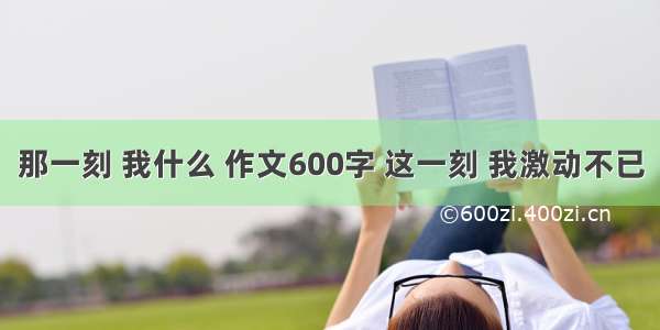 那一刻 我什么 作文600字 这一刻 我激动不已