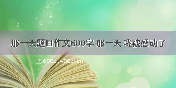 那一天题目作文600字 那一天 我被感动了