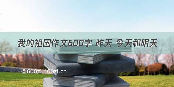 我的祖国作文600字 昨天 今天和明天