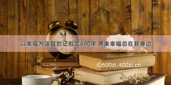 以幸福为话题的记叙文600字 原来幸福总在我身边