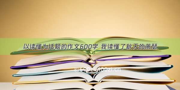 以读懂为话题的作文600字 我读懂了秋天的萧瑟