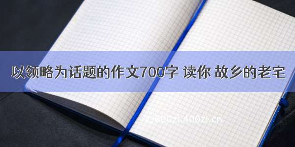 以领略为话题的作文700字 读你 故乡的老宅