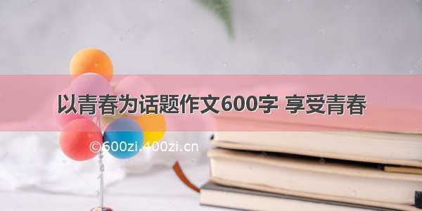 以青春为话题作文600字 享受青春