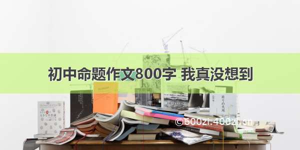 初中命题作文800字 我真没想到