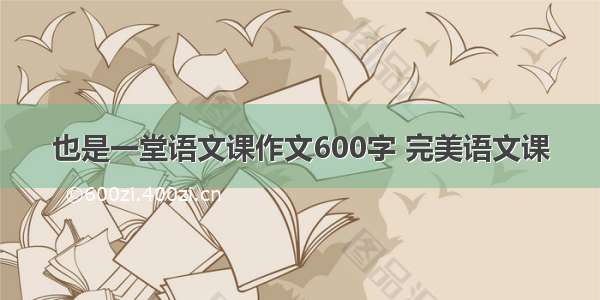 也是一堂语文课作文600字 完美语文课