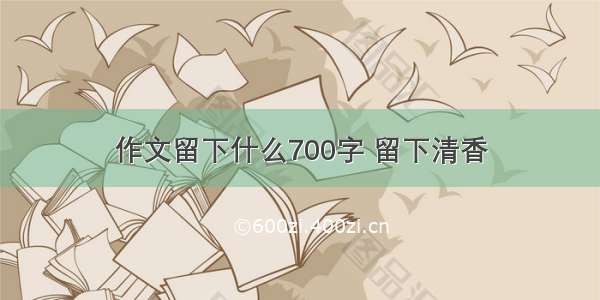 作文留下什么700字 留下清香