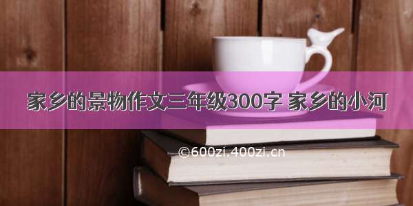 家乡的景物作文三年级300字 家乡的小河