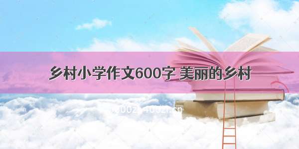 乡村小学作文600字 美丽的乡村