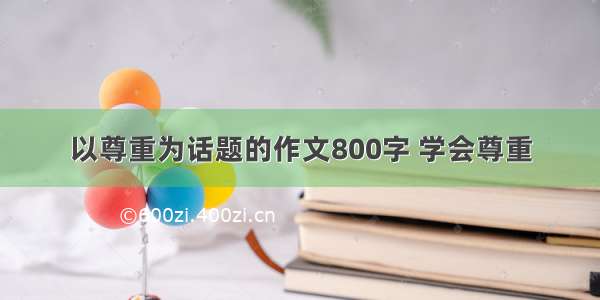 以尊重为话题的作文800字 学会尊重