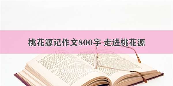 桃花源记作文800字 走进桃花源