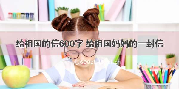 给祖国的信600字 给祖国妈妈的一封信