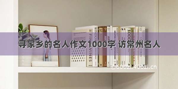 寻家乡的名人作文1000字 访常州名人