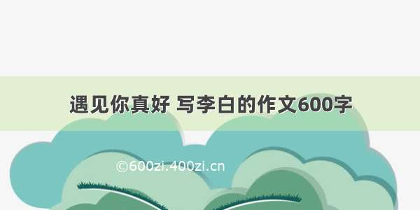 遇见你真好 写李白的作文600字