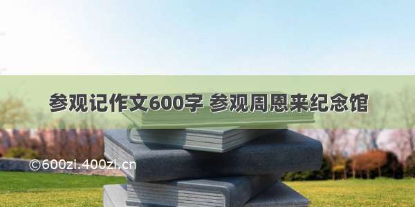 参观记作文600字 参观周恩来纪念馆