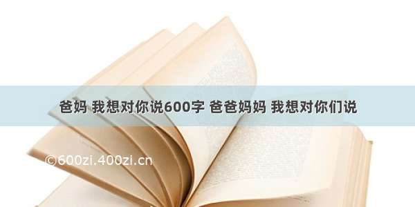 爸妈 我想对你说600字 爸爸妈妈 我想对你们说