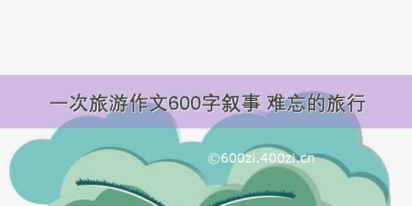 一次旅游作文600字叙事 难忘的旅行