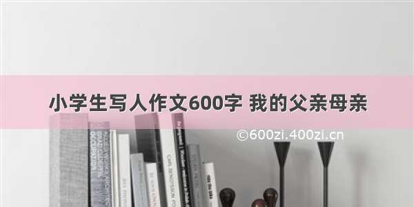 小学生写人作文600字 我的父亲母亲