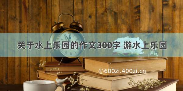 关于水上乐园的作文300字 游水上乐园