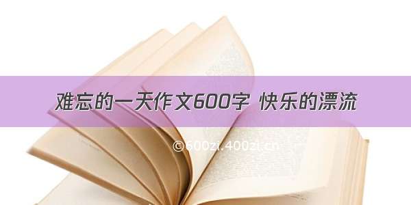 难忘的一天作文600字 快乐的漂流