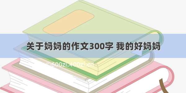 关于妈妈的作文300字 我的好妈妈