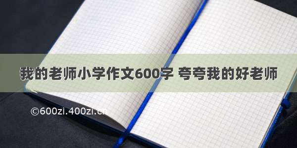 我的老师小学作文600字 夸夸我的好老师