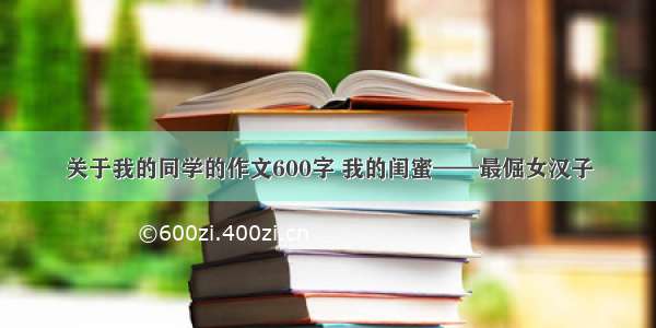 关于我的同学的作文600字 我的闺蜜——最倔女汉子