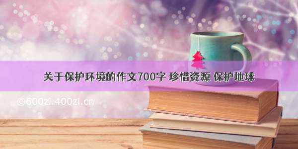 关于保护环境的作文700字 珍惜资源 保护地球