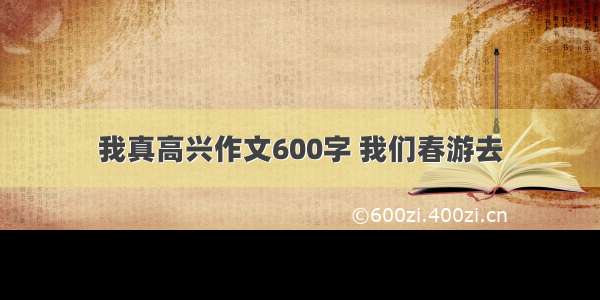 我真高兴作文600字 我们春游去