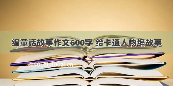 编童话故事作文600字 给卡通人物编故事