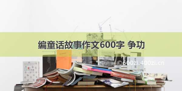 编童话故事作文600字 争功