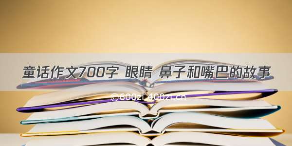 童话作文700字 眼睛 鼻子和嘴巴的故事